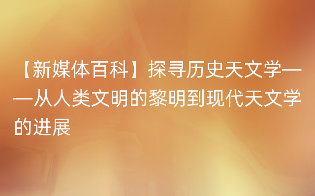 【新媒体百科】探寻历史天文学——从人类文明的黎明到现代天文学的进展