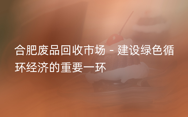 合肥废品回收市场 - 建设绿色循环经济的重要一环