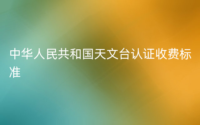 中华人民共和国天文台认证收费标准