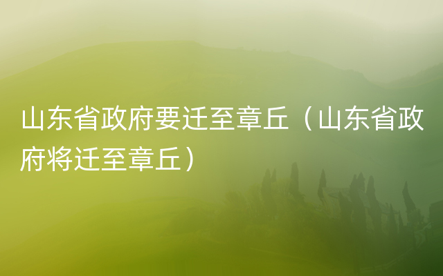 山东省政府要迁至章丘（山东省政府将迁至章丘）