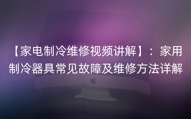 【家电制冷维修视频讲解】：家用制冷器具常见故障