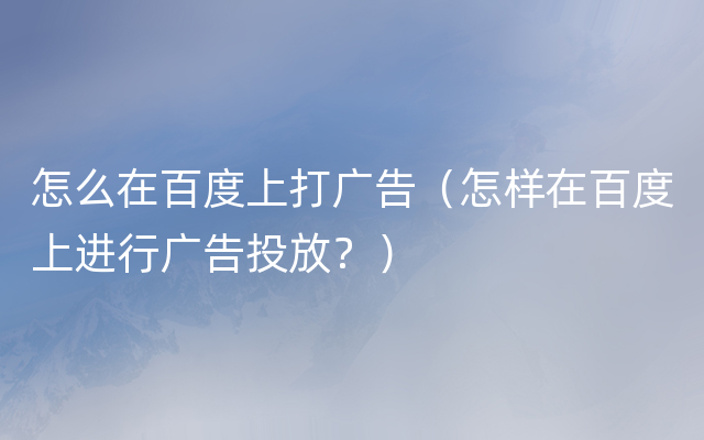 怎么在百度上打广告（怎样在百度上进行广告投放？）