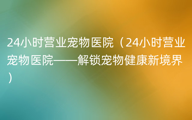 24小时营业宠物医院（24小时营业宠物医院——解锁宠物健康新境界）