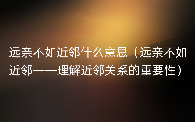 远亲不如近邻什么意思（远亲不如近邻——理解近邻关系的重要性）