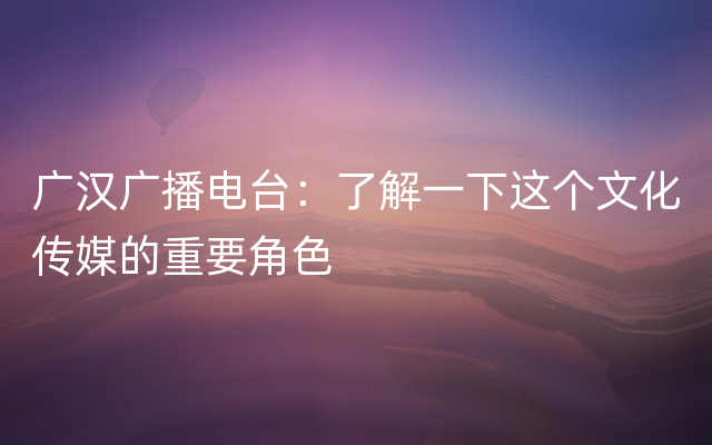 广汉广播电台：了解一下这个文化传媒的重要角色