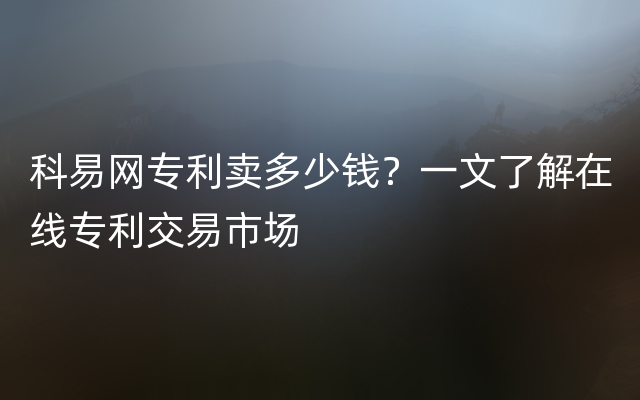 科易网专利卖多少钱？一文了解在线专利交易市场