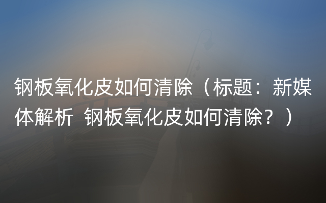 钢板氧化皮如何清除（标题：新媒体解析  钢板氧化皮如何清除？）