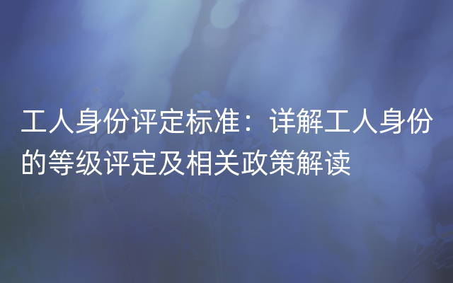 工人身份评定标准：详解工人身份的等级评定及相关