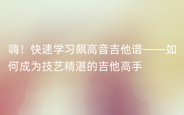 嗨！快速学习飙高音吉他谱——如何成为技艺精湛的吉他高手