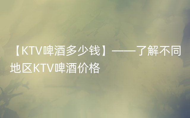 【KTV啤酒多少钱】——了解不同地区KTV啤酒价格