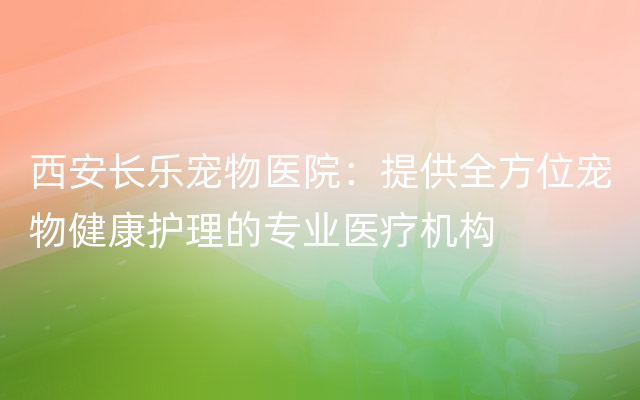 西安长乐宠物医院：提供全方位宠物健康护理的专业医疗机构