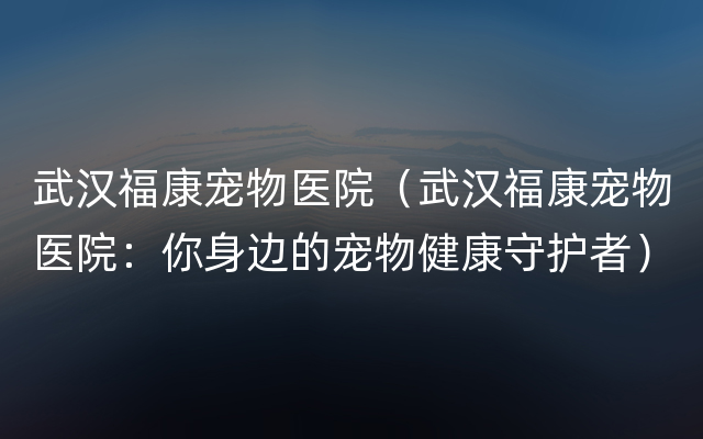 武汉福康宠物医院（武汉福康宠物医院：你身边的宠物健康守护者）