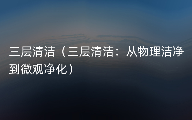 三层清洁（三层清洁：从物理洁净到微观净化）