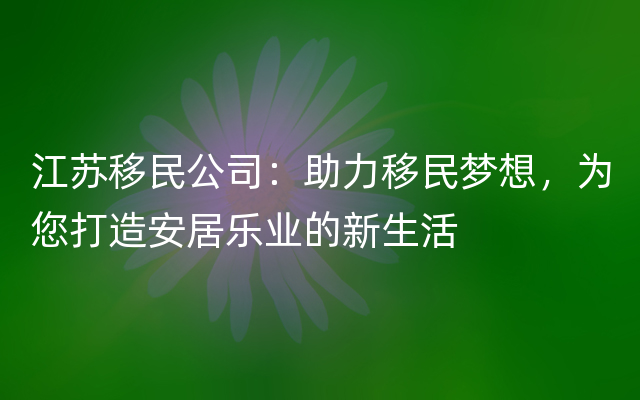 江苏移民公司：助力移民梦想，为您打造安居乐业的新生活