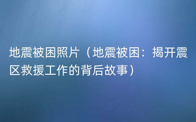 地震被困照片（地震被困：揭开震区救援工作的背后故事）