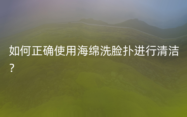 如何正确使用海绵洗脸扑进行清洁？