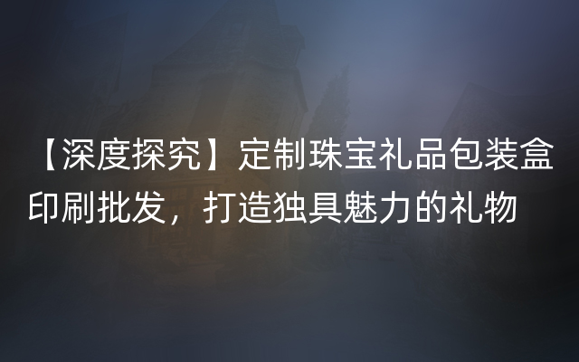 【深度探究】定制珠宝礼品包装盒印刷批发，打造独