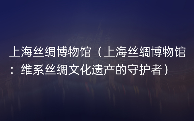 上海丝绸博物馆（上海丝绸博物馆：维系丝绸文化遗产的守护者）