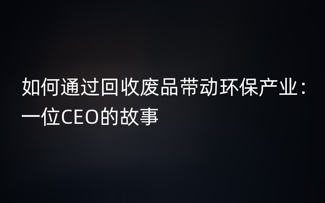 如何通过回收废品带动环保产业：一位CEO的故事