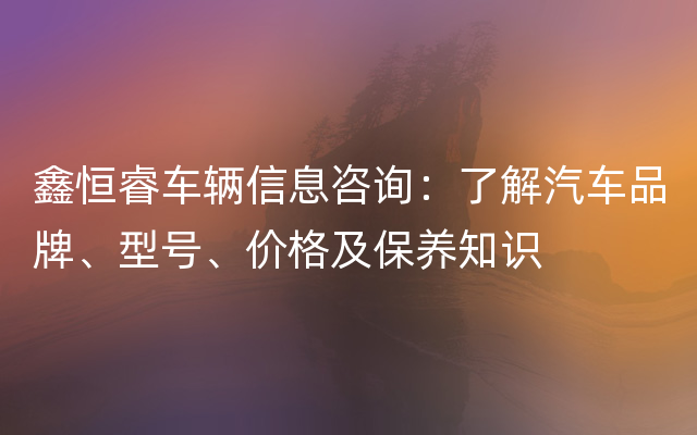 鑫恒睿车辆信息咨询：了解汽车品牌、型号、价格及保养知识
