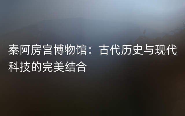 秦阿房宫博物馆：古代历史与现代科技的完美结合