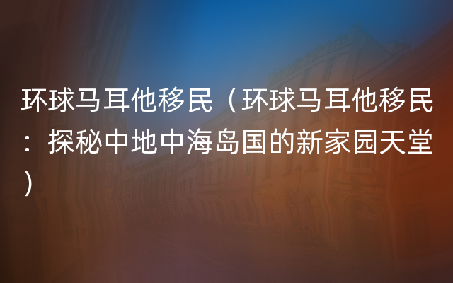 环球马耳他移民（环球马耳他移民：探秘中地中海岛国的新家园天堂）