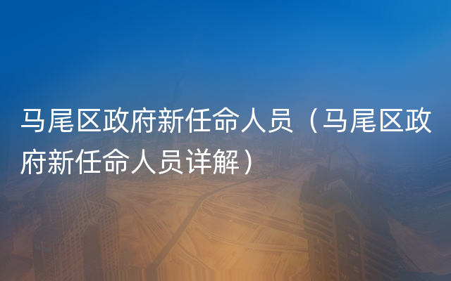 马尾区政府新任命人员（马尾区政府新任命人员详解）