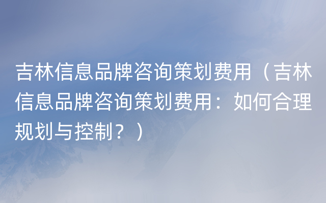 吉林信息品牌咨询策划费用（吉林信息品牌咨询策划费用：如何合理规划与控制？）