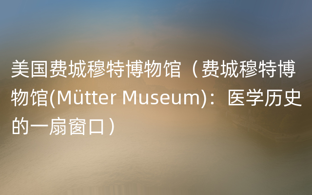 美国费城穆特博物馆（费城穆特博物馆(Mütter Museum)：医学历史的一扇窗口）