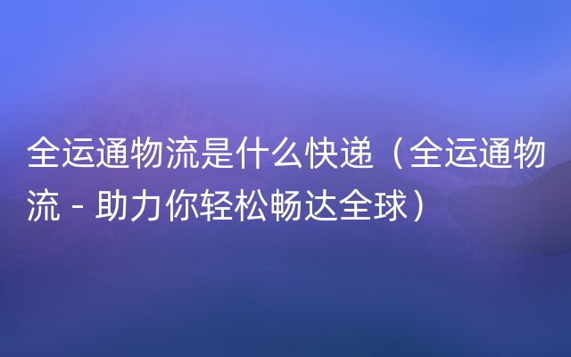 全运通物流是什么快递（全运通物流 - 助力你轻松畅达全球）