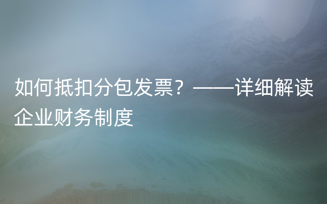 如何抵扣分包发票？——详细解读企业财务制度