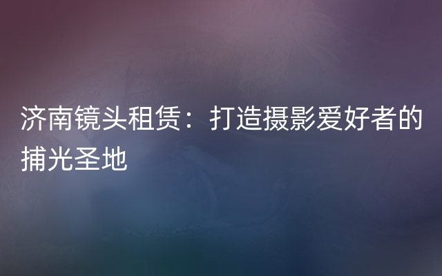 济南镜头租赁：打造摄影爱好者的捕光圣地