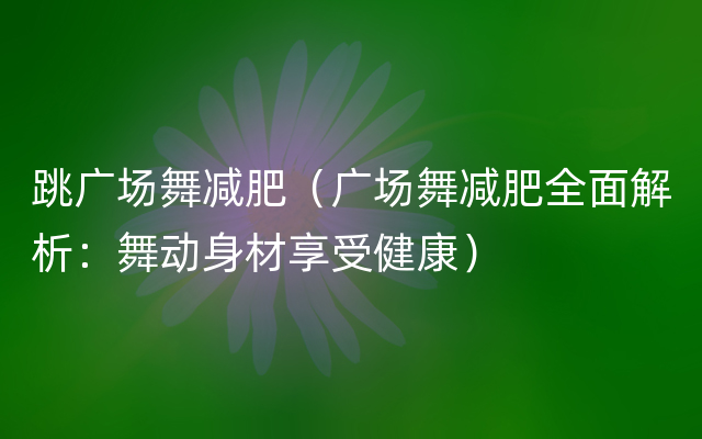 跳广场舞减肥（广场舞减肥全面解析：舞动身材享受健康）