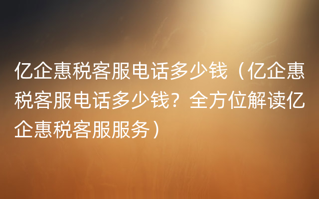 亿企惠税客服电话多少钱（亿企惠税客服电话多少钱？全方位解读亿企惠税客服服务）