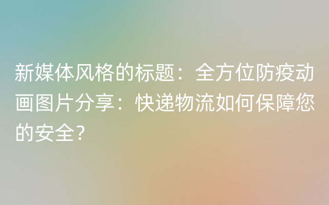 新媒体风格的标题：全方位防疫动画图片分享：快递物流如何保障您的安全？