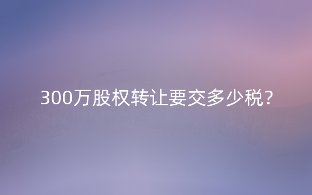 300万股权转让要交多少税？