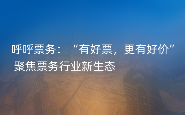 呼呼票务：“有好票，更有好价” 聚焦票务行业新生态