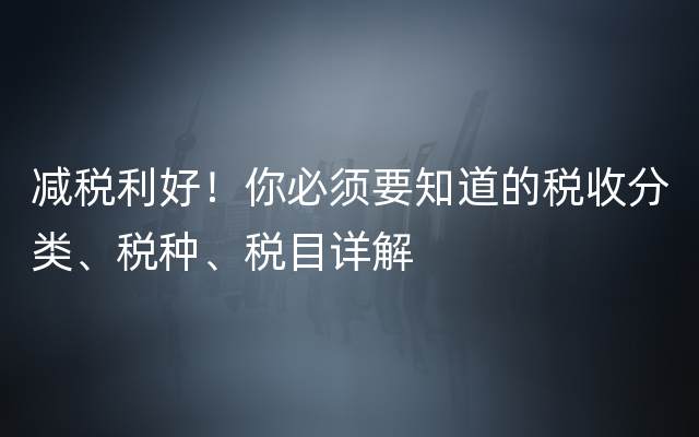 减税利好！你必须要知道的税收分类、税种、税目详解