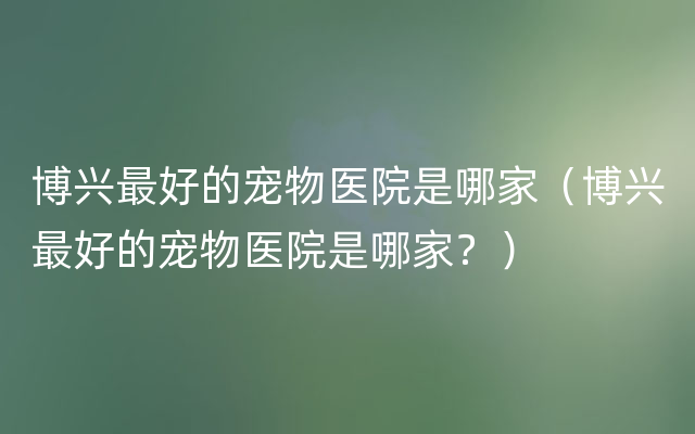 博兴最好的宠物医院是哪家（博兴最好的宠物医院是