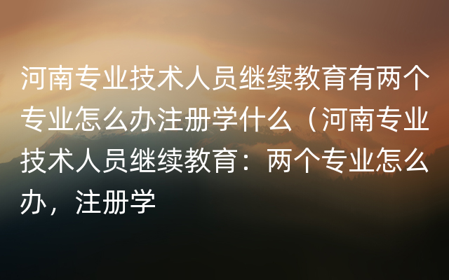 河南专业技术人员继续教育有两个专业怎么办注册学什么（河南专业技术人员继续教育：两