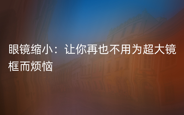 眼镜缩小：让你再也不用为超大镜框而烦恼