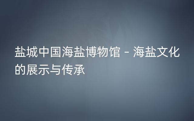 盐城中国海盐博物馆 – 海盐文化的展示与传承