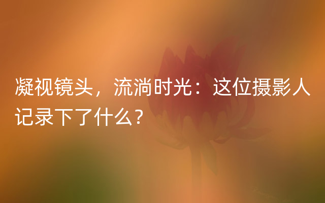 凝视镜头，流淌时光：这位摄影人记录下了什么？