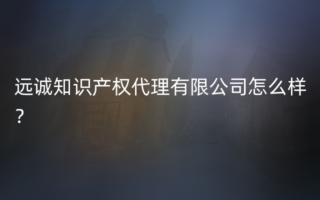 远诚知识产权代理有限公司怎么样？