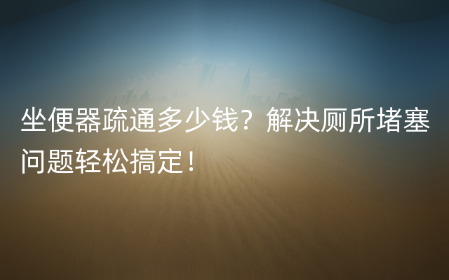 坐便器疏通多少钱？解决厕所堵塞问题轻松搞定！