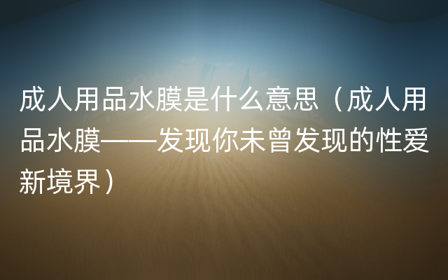 成人用品水膜是什么意思（成人用品水膜——发现你未曾发现的性爱新境界）