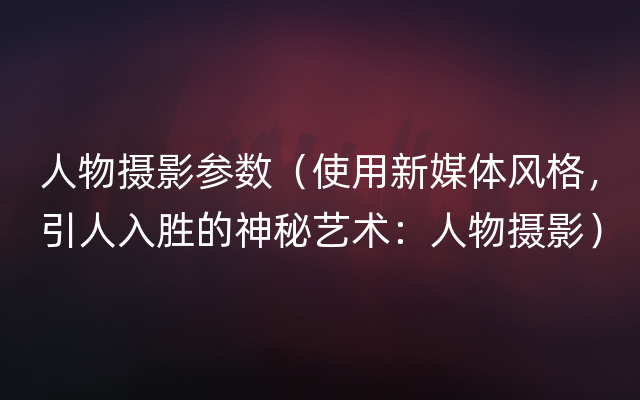 人物摄影参数（使用新媒体风格，引人入胜的神秘艺术：人物摄影）