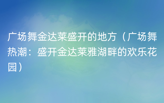 广场舞金达莱盛开的地方（广场舞热潮：盛开金达莱雅湖畔的欢乐花园）