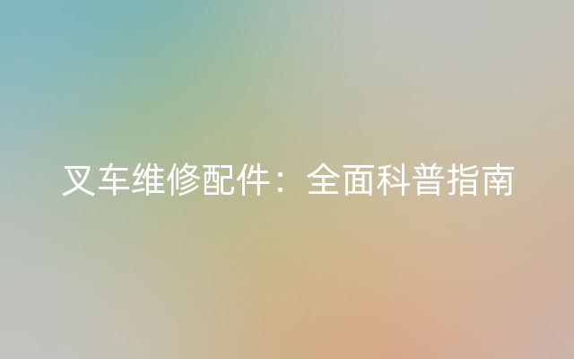 叉车维修配件：全面科普指南