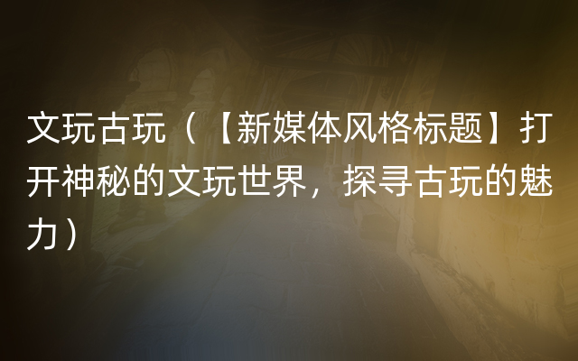 文玩古玩（【新媒体风格标题】打开神秘的文玩世界，探寻古玩的魅力）